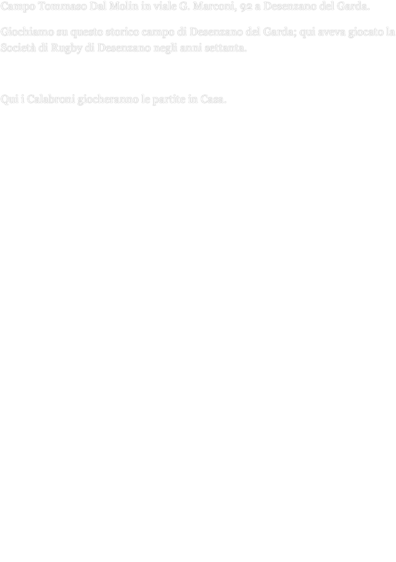 Campo Tommaso Dal Molin in viale G. Marconi, 92 a Desenzano del Garda.
Giochiamo su questo storico campo di Desenzano del Garda; qui aveva giocato la Società di Rugby di Desenzano negli anni settanta.
Qui i Calabroni giocheranno le partite in Casa.












ARRIVANDO AL CASELLO AUTOSTRADALE DI DESENZANO DEL GARDA:
 
Uscire a Desenzano del Garda dalla autostrada A4
 
Prendere per Desenzano del Garda alla rotonda fuori dall'autostrada
 
Prendere il cavalcavia e proseguire dritti

Dopo essere passati sotto il viadotto della ferrovia alla rotonda prendere la prima uscita a destra per il centro lungolago  Prima della rotonda successiva girare a sinistra nella via che ha all’inizio sulla destra il concessionario Renault; in fondo alla via c’è il cancello del campo.


 