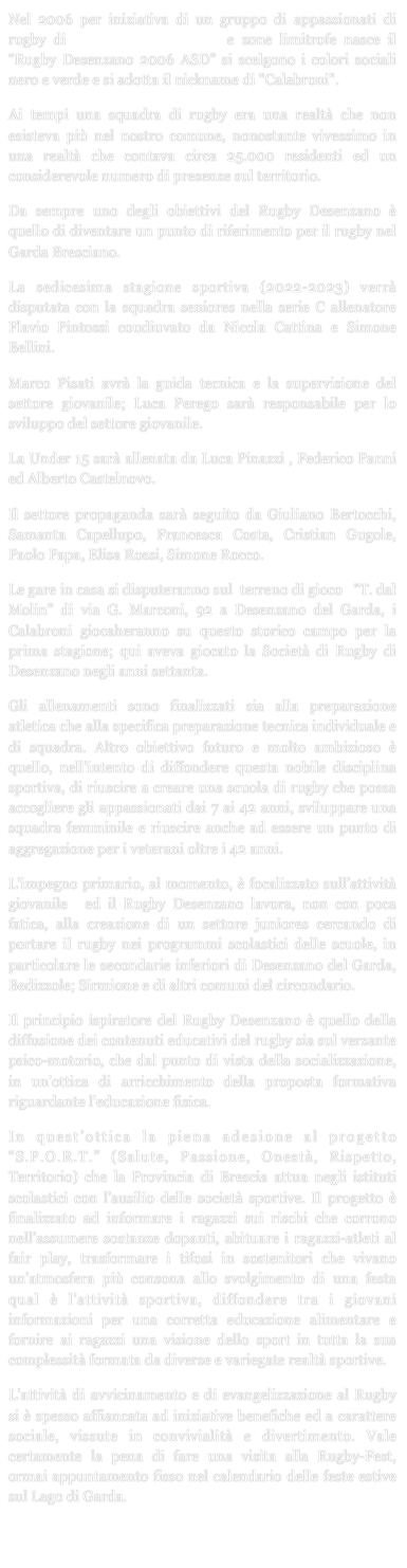 Nel 2006 per iniziativa di un gruppo di appassionati di rugby di Desenzano del Garda e zone limitrofe nasce il “Rugby Desenzano 2006 ASD” si scelgono i colori sociali nero e verde e si adotta il nickname di "Calabroni".Ai tempi una squadra di rugby era una realtà che non esisteva più nel nostro comune, nonostante vivessimo in una realtà che contava circa 25.000 residenti ed un considerevole numero di presenze sul territorio. 
Da sempre uno degli obiettivi del Rugby Desenzano è quello di diventare un punto di riferimento per il rugby nel Garda Bresciano.
La sedicesima stagione sportiva (2022-2023) verrà  disputata con la squadra seniores nella serie C allenatore  Flavio Pintossi coudiuvato da Nicola Cattina e Simone Bellini.
Marco Pisati avrà la guida tecnica e la supervisione del settore giovanile; Luca Perego sarà responsabile per lo sviluppo del settore giovanile.
La Under 15 sarà allenata da Luca Pinazzi , Federico Panni ed Alberto Castelnovo.
Il settore propaganda sarà seguito da Giuliano Bertocchi, Samanta Capellupo, Francesca Costa, Cristian Gugole, Paolo Papa, Elisa Rossi, Simone Rocco.
Le gare in casa si disputeranno sul  terreno di gioco   “T. dal Molin” di via G. Marconi, 92 a Desenzano del Garda, i Calabroni giocaheranno su questo storico campo per la prima stagione; qui aveva giocato la Società di Rugby di Desenzano negli anni settanta.Gli allenamenti sono finalizzati sia alla preparazione atletica che alla specifica preparazione tecnica individuale e di squadra. Altro obiettivo futuro e molto ambizioso è quello, nell’intento di diffondere questa nobile disciplina sportiva, di riuscire a creare una scuola di rugby che possa accogliere gli appassionati dai 7 ai 42 anni, sviluppare una squadra femminile e riuscire anche ad essere un punto di aggregazione per i veterani oltre i 42 anni.L’impegno primario, al momento, è focalizzato sull’attività giovanile  ed il Rugby Desenzano lavora, non con poca fatica, alla creazione di un settore juniores cercando di portare il rugby nei programmi scolastici delle scuole, in particolare le secondarie inferiori di Desenzano del Garda, Bedizzole; Sirmione e di altri comuni del circondario.Il principio ispiratore del Rugby Desenzano è quello della diffusione dei contenuti educativi del rugby sia sul versante psico-motorio, che dal punto di vista della socializzazione, in un'ottica di arricchimento della proposta formativa riguardante l'educazione fisica.In quest’ottica la piena adesione al progetto “S.P.O.R.T.” (Salute, Passione, Onestà, Rispetto, Territorio) che la Provincia di Brescia attua negli istituti scolastici con l’ausilio delle società sportive. Il progetto è finalizzato ad informare i ragazzi sui rischi che corrono nell’assumere sostanze dopanti, abituare i ragazzi-atleti al fair play, trasformare i tifosi in sostenitori che vivano un’atmosfera più consona allo svolgimento di una festa qual è l’attività sportiva, diffondere tra i giovani informazioni per una corretta educazione alimentare e fornire ai ragazzi una visione dello sport in tutta la sua complessità formata da diverse e variegate realtà sportive.L’attività di avvicinamento e di evangelizzazione al Rugby si è spesso affiancata ad iniziative benefiche ed a carattere sociale, vissute in convivialità e divertimento. Vale certamente la pena di fare una visita alla Rugby-Fest, ormai appuntamento fisso nel calendario delle feste estive sul Lago di Garda. 