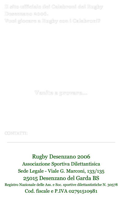 Il sito ufficiale dei Calabroni del Rugby Desenzano 2006.
Vuoi giocare a Rugby con i Calabroni?

Qui i giorni e gli orari degli allenamenti per Categoria

Qui il volantino per gli allenamenti.

Venite a provare...



Qui aggiornamenti ed appuntamenti
CONTATTI:  rugbydesenzano2006@gmail.com
__________________________________

Rugby Desenzano 2006 
Associazione Sportiva DilettantisicaSede Legale - Viale G. Marconi, 133/13525015 Desenzano del Garda BSRegistro Nazionale delle Ass. e Soc. sportive dilettantistiche N. 30578Cod. fiscale e P.IVA 02791510981
